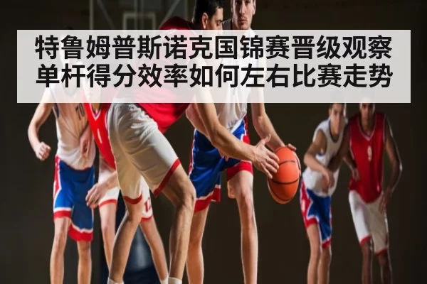 特鲁姆普斯诺克国锦赛晋级观察单杆得分效率如何左右比赛走势
